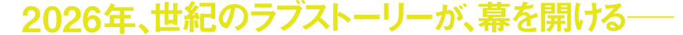 2026年、世紀のラブストーリーが、幕を開ける―